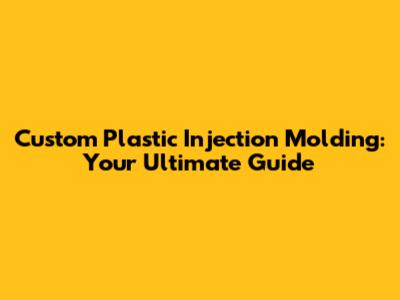 Custom Plastic Injection Molding: Your Ultimate Guide