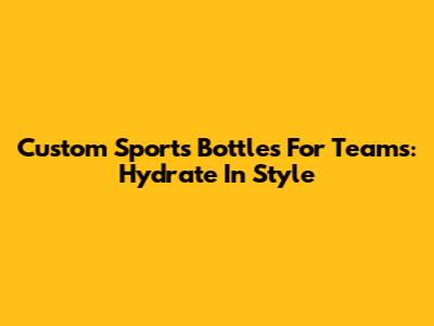 Custom Sports Bottles For Teams: Hydrate In Style