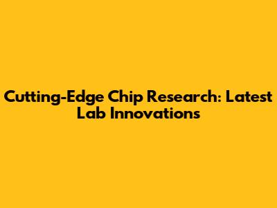 Cutting-Edge Chip Research: Latest Lab Innovations