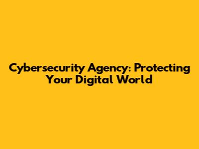 Cybersecurity Agency: Protecting Your Digital World