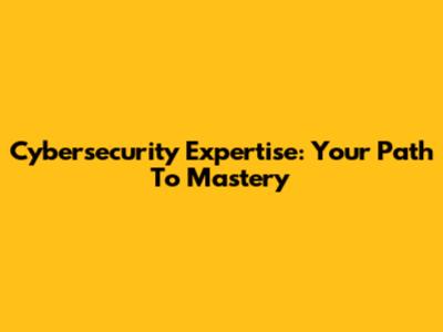 Cybersecurity Expertise: Your Path To Mastery