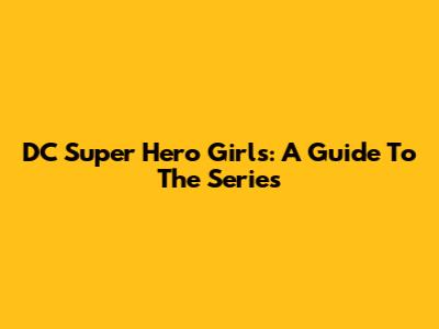 DC Super Hero Girls: A Guide To The Series