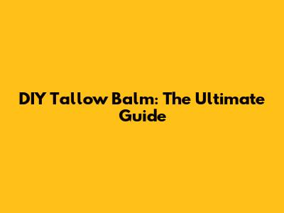 DIY Tallow Balm: The Ultimate Guide