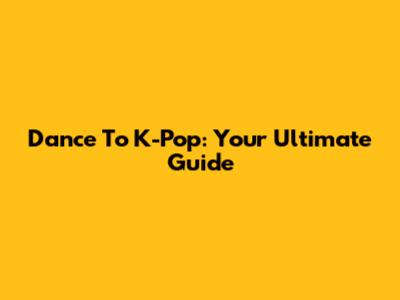 Dance To K-Pop: Your Ultimate Guide