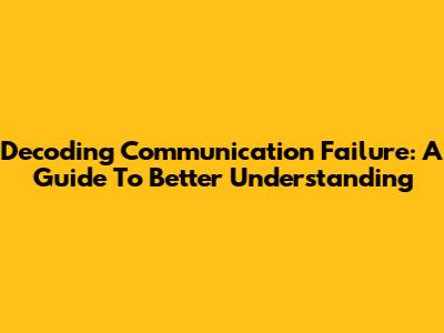 Decoding Communication Failure: A Guide To Better Understanding