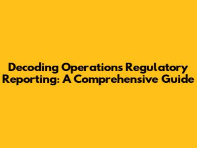Decoding Operations Regulatory Reporting: A Comprehensive Guide