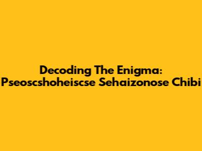 Decoding The Enigma: Pseoscshoheiscse Sehaizonose Chibi