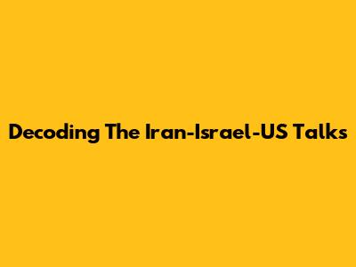 Decoding The Iran-Israel-US Talks