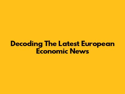 Decoding The Latest European Economic News