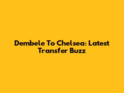 Dembele To Chelsea: Latest Transfer Buzz