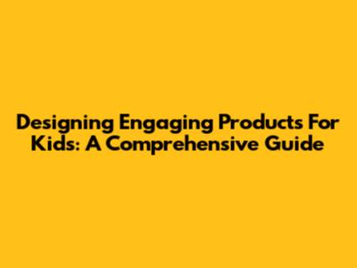 Designing Engaging Products For Kids: A Comprehensive Guide
