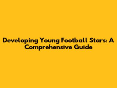 Developing Young Football Stars: A Comprehensive Guide