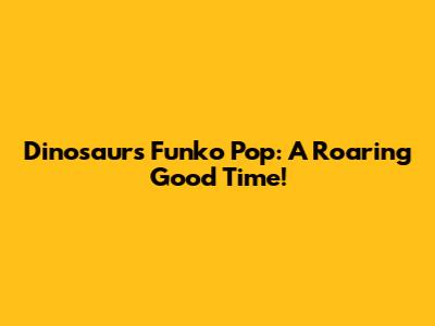 Dinosaurs Funko Pop: A Roaring Good Time!