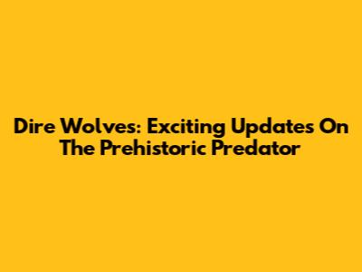 Dire Wolves: Exciting Updates On The Prehistoric Predator