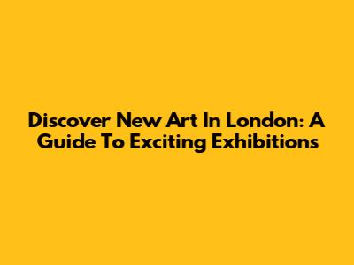 Discover New Art In London: A Guide To Exciting Exhibitions