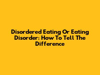 Disordered Eating Or Eating Disorder: How To Tell The Difference