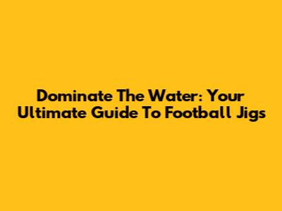 Dominate The Water: Your Ultimate Guide To Football Jigs