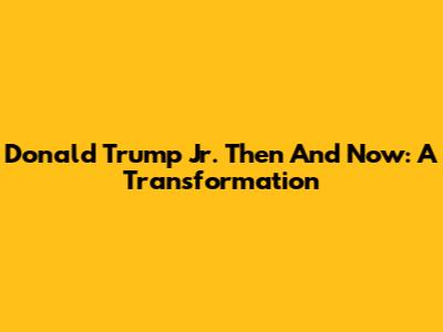Donald Trump Jr. Then And Now: A Transformation