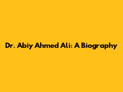 Dr. Abiy Ahmed Ali: A Biography