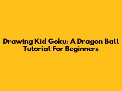 Drawing Kid Goku: A Dragon Ball Tutorial For Beginners