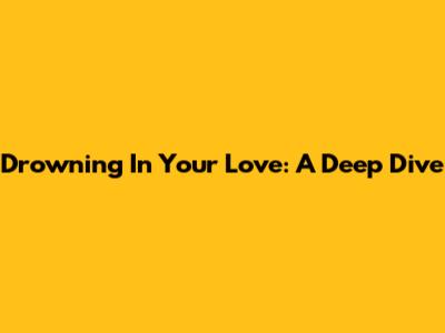 Drowning In Your Love: A Deep Dive