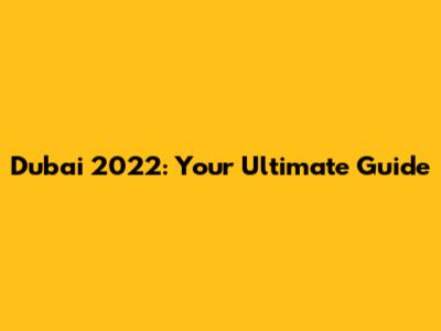 Dubai 2022: Your Ultimate Guide