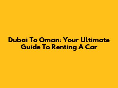 Dubai To Oman: Your Ultimate Guide To Renting A Car