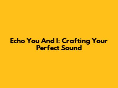 Echo You And I: Crafting Your Perfect Sound