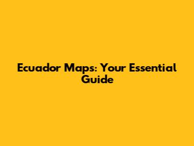 Ecuador Maps: Your Essential Guide