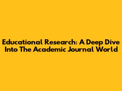 Educational Research: A Deep Dive Into The Academic Journal World