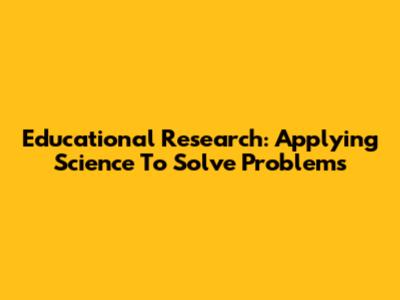 Educational Research: Applying Science To Solve Problems