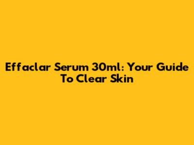 Effaclar Serum 30ml: Your Guide To Clear Skin