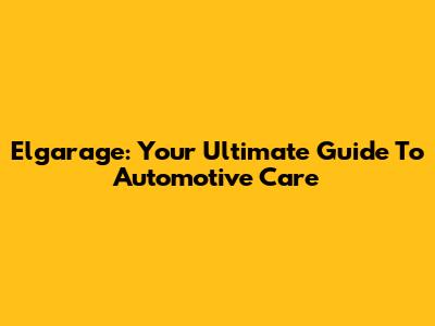 Elgarage: Your Ultimate Guide To Automotive Care