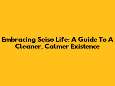 Embracing Seiso Life: A Guide To A Cleaner, Calmer Existence