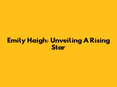 Emily Haigh: Unveiling A Rising Star