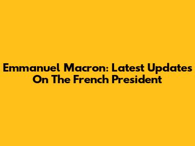 Emmanuel Macron: Latest Updates On The French President