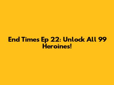 End Times Ep 22: Unlock All 99 Heroines!