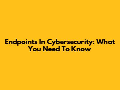 Endpoints In Cybersecurity: What You Need To Know