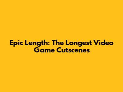 Epic Length: The Longest Video Game Cutscenes