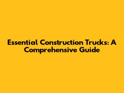 Essential Construction Trucks: A Comprehensive Guide