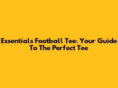Essentials Football Tee: Your Guide To The Perfect Tee