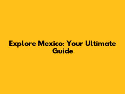 Explore Mexico: Your Ultimate Guide