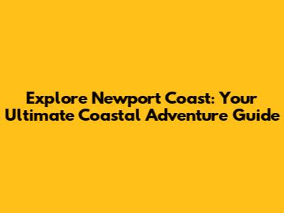 Explore Newport Coast: Your Ultimate Coastal Adventure Guide