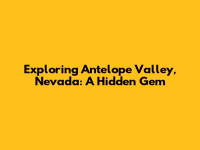 Exploring Antelope Valley, Nevada: A Hidden Gem