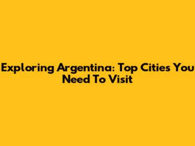 Exploring Argentina: Top Cities You Need To Visit