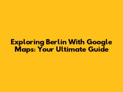 Exploring Berlin With Google Maps: Your Ultimate Guide