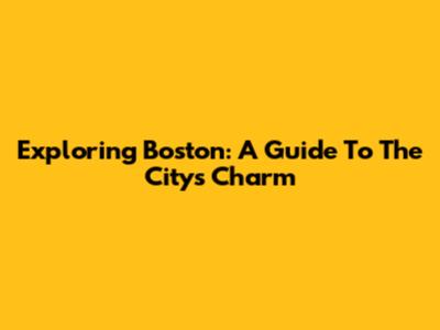 Exploring Boston: A Guide To The City's Charm