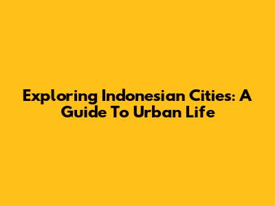 Exploring Indonesian Cities: A Guide To Urban Life