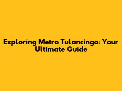 Exploring Metro Tulancingo: Your Ultimate Guide