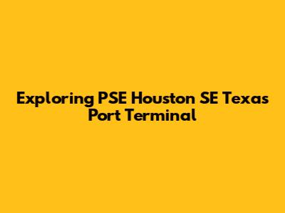 Exploring PSE Houston SE Texas Port Terminal